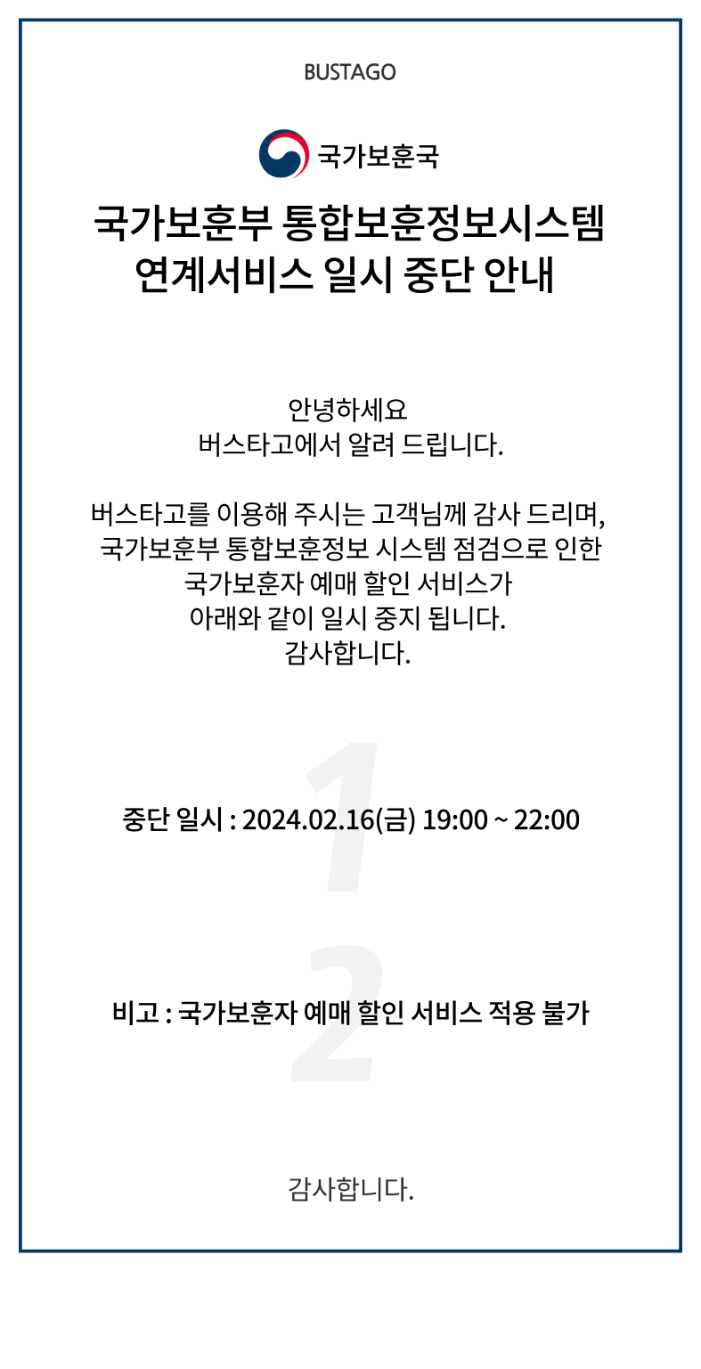 국가보훈국. 국가보훈부 통합보훈정보시스템 연계서비스 일시 중단 안내. 안녕하세요 버스타고 에서 알려 드립니다. 버스타고를 이용해 주시는 고객님께 감사 드리며, 국가보훈부 통합보훈정보 시스템 점검으로 인한 국가보훈자 예매 할인 서비스가 아래와 같이 일시 중지 됩니다. 감사합니다. 중단 일시 2024년2월16일(금) 19시부터 22시까지. 비고 국가보훈자 예매 할인 서비스 적용 불가. 감사합니다.