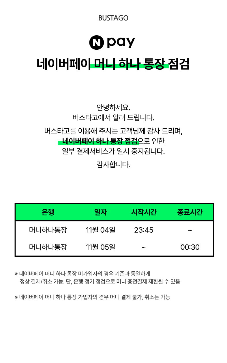 BUSTAGO공지사항. 네이버페이 머니 하나 통장 점검 안내. 안녕하세요. 버스타고에서 알려드립니다. 버스타고를 이용해 주시는 고객님께 감사드리며, 네이버페이 하나통장 점검으로 인한 일부 결제서비스가 일시 중지됩니다. 감사합니다. 네이버페이 머니 하나 통장 미가입자의 경우 기존과 동일하게 정상 결제 취소 가능. 단 은행 정기 점검으로 머니 충전결제 제한될 수 있음. 네이버페이 머니 하나 통장 가입자의 경우 머니 결제 불가. 취소는 가능.